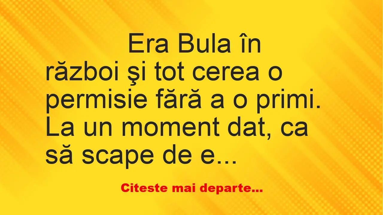 Banc: 
                    Era Bula în război şi tot cerea o permisie fără a…